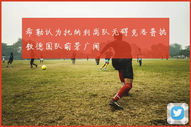 希勒认为托纳利离队无碍克洛普执教德国队前景广阔