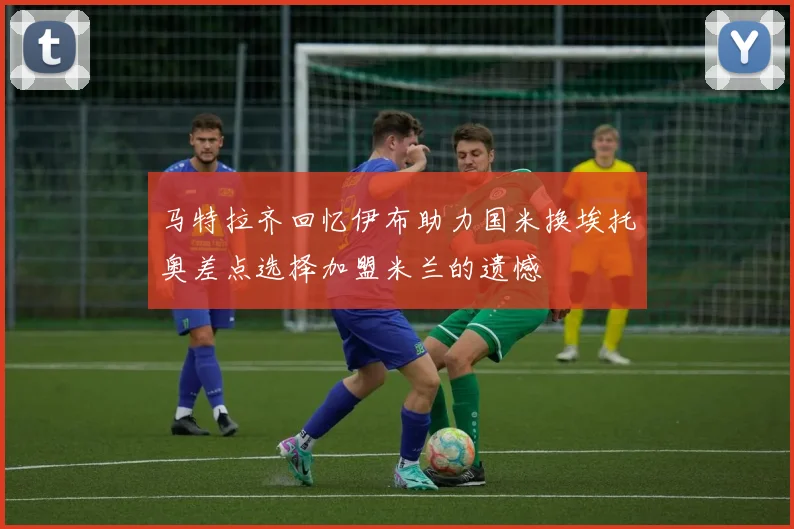 马特拉齐回忆伊布助力国米换埃托奥差点选择加盟米兰的遗憾