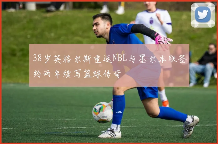 38岁英格尔斯重返NBL与墨尔本联签约两年续写篮球传奇