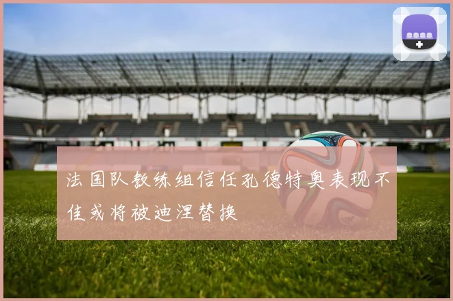 法国队教练组信任孔德特奥表现不佳或将被迪涅替换