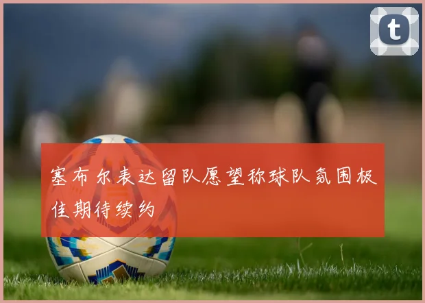 塞布尔表达留队愿望称球队氛围极佳期待续约