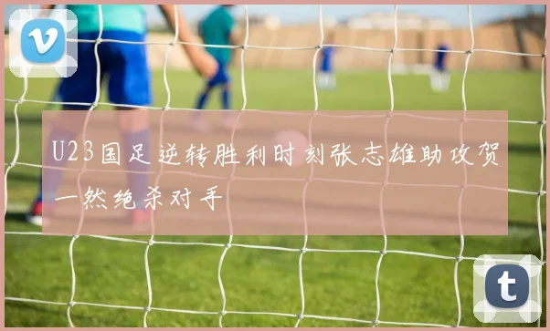 U23国足逆转胜利时刻张志雄助攻贺一然绝杀对手