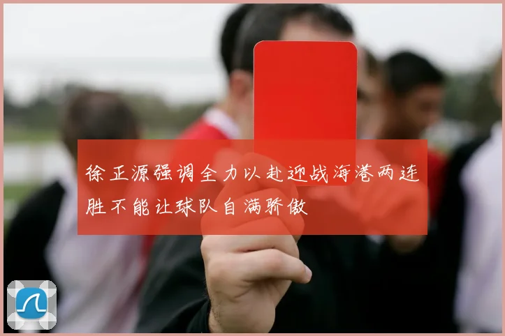 徐正源强调全力以赴迎战海港两连胜不能让球队自满骄傲