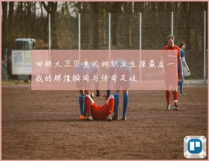 回顾大卫贝克汉姆职业生涯最后一战的辉煌瞬间与传奇足迹