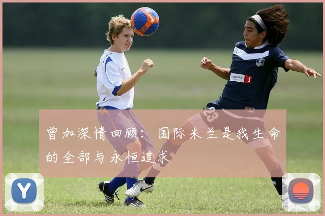 曾加深情回顾：国际米兰是我生命的全部与永恒追求