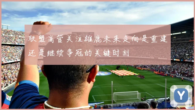 联盟高管关注雄鹿未来走向是重建还是继续争冠的关键时刻