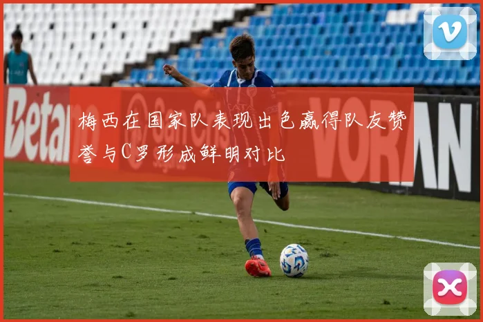 梅西在国家队表现出色赢得队友赞誉与C罗形成鲜明对比